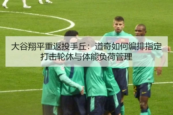 大谷翔平重返投手丘：道奇如何编排指定打击轮休与体能负荷管理